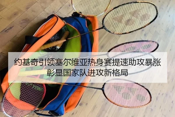 约基奇引领塞尔维亚热身赛提速助攻暴涨彰显国家队进攻新格局