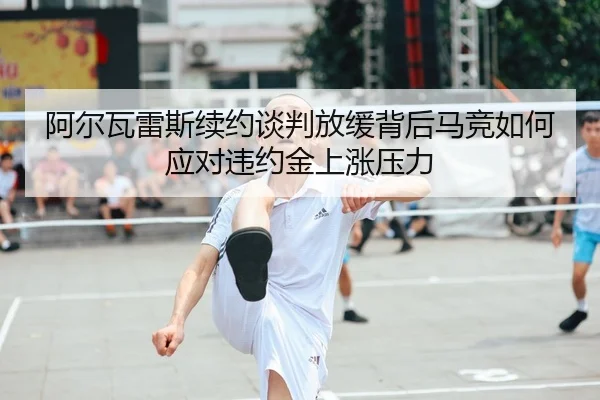 阿尔瓦雷斯续约谈判放缓背后马竞如何应对违约金上涨压力