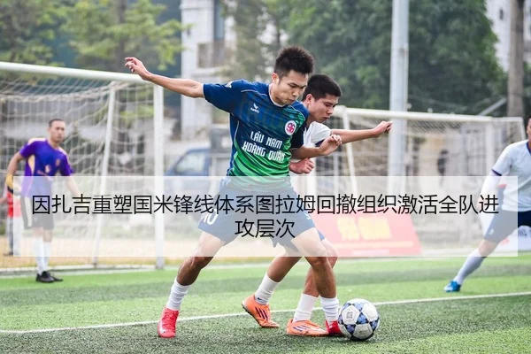 因扎吉重塑国米锋线体系图拉姆回撤组织激活全队进攻层次